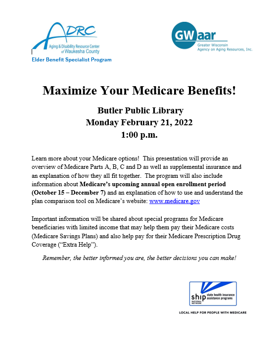 Maximize Your Medicare Benefits!   Butler Public Library Monday February 21, 2022 1:00 p.m.  Learn more about your Medicare options!  This presentation will provide an overview of Medicare Parts A, B, C and D as well as supplemental insurance and an explanation of how they all fit together.  The program will also include information about Medicare’s upcoming annual open enrollment period (October 15 – December 7) and an explanation of how to use and understand the plan comparison tool on Medicare’s website: www.medicare.gov  Important information will be shared about special programs for Medicare beneficiaries with limited income that may help them pay their Medicare costs (Medicare Savings Plans) and also help pay for their Medicare Prescription Drug Coverage (“Extra Help”). Remember, the better informed you are, the better decisions you can make!