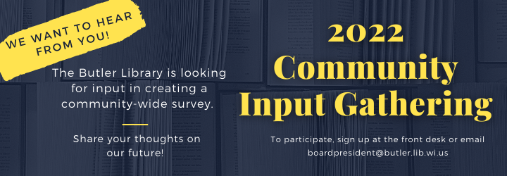 2022 Community Input Gathering. The Butler Library is looking for input in creating a community-wide survey. Share your thoughts on our future! To participate, sign up at the front desk or email boardpresident@butler.lib.wi.us