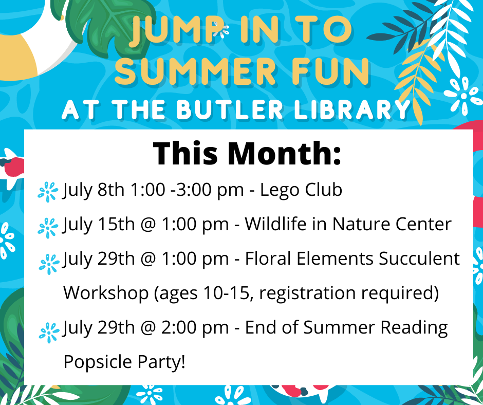 Jump in to summer fun at the Butler Library. This month: July 8th 1:00 -3:00 pm - Lego Club
July 15th @ 1:00 pm - Wildlife in Nature Center
July 29th @ 1:00 pm - Floral Elements Succulent Workshop (ages 10-15, registration required)
July 29th @ 2:00 pm - End of Summer Reading Popsicle Party!
