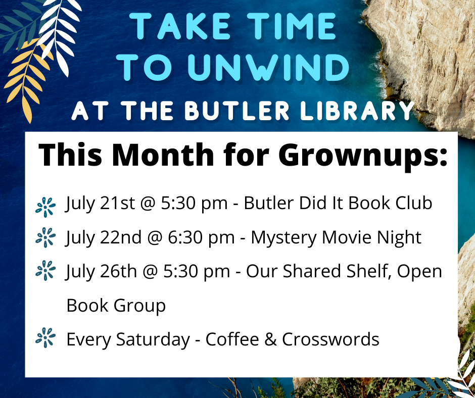Take time to unwind at the Butler Library. This month for grownups: July 21st @ 5:30 pm - Butler Did It Book Club July 22nd @ 6:30 pm - Mystery Movie Night July 26th @ 5:30 pm - Our Shared Shelf, Open Book Group Every Saturday - Coffee & Crosswords