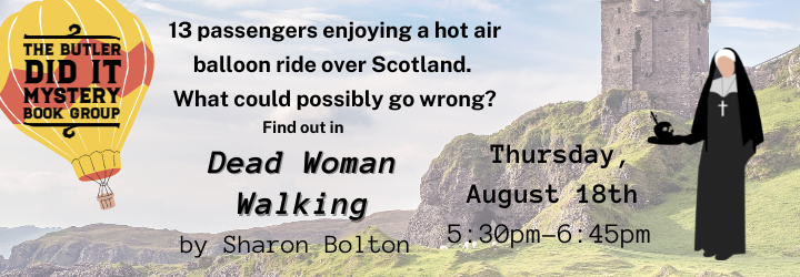 The Butler Did It Mystery Book Group. 13 passengers enjoying a hot air balloon ride over Scotland. What could possibly go wrong? Find out in Dead Woman Walking by Sharon Bolton. Next meeting Thursday, August 18th 5:30pm-6:45pm.