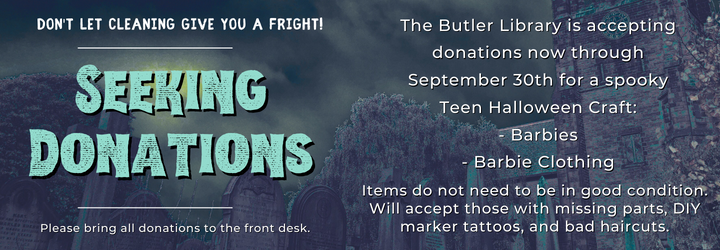 Don't let cleaning give you a fright. Seeking donations. The Butler Library is accepting donations now through September 30th for a spooky Teen Halloween Craft: - Barbies - Barbie Clothing. Items do not need to be in good condition. Will accept those with missing parts, DIY marker tattoos, and bad haircuts. Please bring all donations to the front desk.