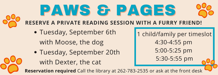 Paws & Pages. Reserve a private reading session with a furry friend. Tuesday, September 6th with Moose, the dog Tuesday, September 20th with Dexter, the cat. 1 child/family per timeslot 4:30-4:55 pm 5:00-5:25 pm 5:30-5:55 pm. Reservation required Call the library at 262-783-2535 or ask at the front desk.
