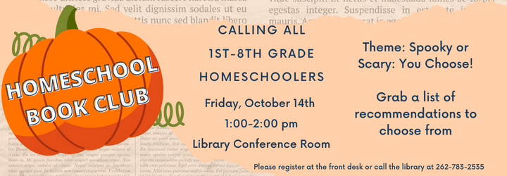 Homeschool Book Club. Calling all 1st-8th Grade Homeschoolers! Friday, October 14th 1:00-2:00 pm Library Conference Room. Theme: Spooky or Scary: You Choose! Grab a list of recommendation to choose from. Please register at the front desk or call the library at 262-783-2535.