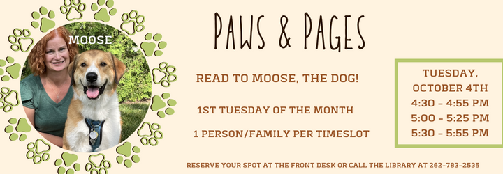 Paws & Pages: Read to Moose, the dog. Registration required. 1 person/family per timeslot. Tuesday, October 4th. 4:30 - 4:55 pm, 5:00 - 5:25 pm, 5:30 - 5:55 pm. Reserve your spot at the front desk or call the library at 262-783-2535.