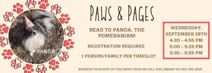 Paws & Pages: Read to Panda, the Pomeranian. Registration required. 1 person/family per timeslot. Tuesday, September 28th. 4:30 - 4:55 pm, 5:00 - 5:25 pm, 5:30 - 5:55 pm. Reserve your spot at the front desk or call the library at 262-783-2535.