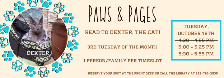 Paws & Pages. Read to Dexter, the cat. 3rd Tuesday of the month. 1 person/family per timeslot. Tuesday, October 18th. Timeslots: 4:30-4:55 pm (filled), 5:00-5:25 pm (open), 5:30 - 5:55 pm (open). Reserve your spot at the front desk or call the library at 262-783-2535.