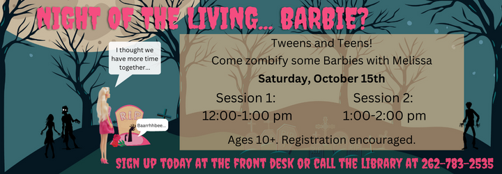 Night of the Living... Barbies? Tweens and Teens! Come zombify some Barbies with Melissa. Saturday, October 25th. Session 1: 12:00-1:00 pm. Session 2: 1:00-2:00 pm. Ages 10+. Registration is encourages. Sign up today at the front desk or call the library at 262-783-2535.