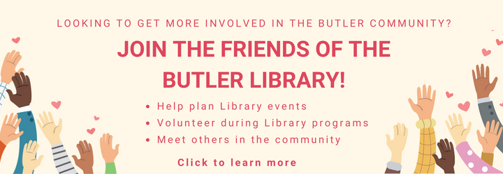 looking to get more involved in the Butler Community? join the Friends of the Butler Library! Help plan Library events Volunteer during Library programs Meet others in the community. Click to learn more.