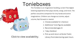 Tonieboxes. The Toniebox is an imagination-building, screen-free digital listening experience that plays stories, songs, and more. The perfect storytime companion for tiny hands and active imaginations. Children can change out stories, adjust volume, fast-forward or rewind. 2 boxes available for checkout Additional Tonie figures available Recommended ages 3+ 7 day checkout Pick up and return at Butler Public Library front desk during open hours. Click to view availability.