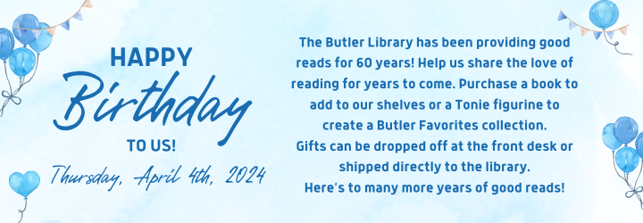 Happy Birthday to Us! Thursday, April 4th, 2024. The Butler Library has been providing good reads for 60 years! Help us share the love of reading for years to come. Purchase a book to add to our shelves or a Tonie figurine to create a Butler Favorites collection. Gifts can be dropped off at the front desk or shipped directly to the library. Here’s to many more years of good reads!