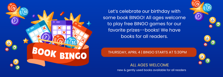 Book Bingo. Let’s celebrate our birthday with some book BINGO! All ages welcome to play free BINGO games for our favorite prizes--books! We have books for all readers. Thursday, April 4 | bingo starts at 5:30pm. All ages welcome. new & gently used books available for all readers.