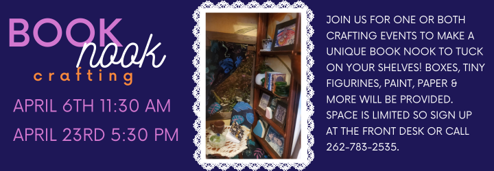 Book Nook Crafting. April 6th 11:30 am April 23rd 5:30 pm. JOIN US FOR ONE OR BOTH CRAFTING EVENTS TO MAKE A UNIQUE BOOK NOOK TO TUCK ON YOUR SHELVES! BOXES, TINY FIGURINES, PAINT, PAPER & MORE WILL BE PROVIDED. SPACE IS LIMITED SO SIGN UP AT THE FRONT DESK OR CALL 262-783-2535.