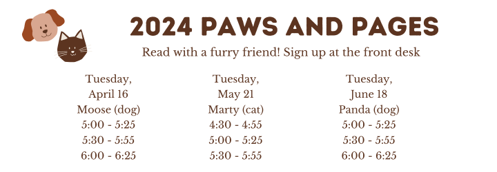 2024 Paws and Pages. Read with a furry friend! Sign up at the front desk. Tuesday, April 16 Moose (dog) 5:00 - 5:25 5:30 - 5:55 6:00 - 6:25. Tuesday, May 21 Marty (cat) 4:30 - 4:55 5:00 - 5:25 5:30 - 5:55. Tuesday, June 18 Panda (dog) 5:00 - 5:25 5:30 - 5:55 6:00 - 6:25.