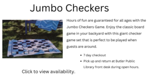 Jumbo Checkers. Hours of fun are guaranteed for all ages with the Jumbo Checkers Game. Enjoy the classic board game in your backyard with this giant checker game set that is perfect to be played when guests are around. 7 day checkout Pick up and return at Butler Public Library front desk during open hours. Click to view availability.