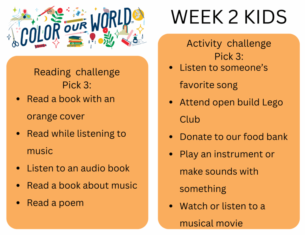 Reading  challenge
Pick 3: - Read a book with an orange cover
- Read while listening to music
- Listen to an audio book
- Read a book about music
- Read a poem
Activity  challenge
Pick 3: - Listen to someone’s favorite song
- Attend open build Lego Club
- Donate to our food bank
- Play an instrument or make sounds with something
- Watch or listen to a musical movie