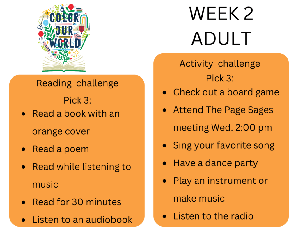 Reading challenge Pick 3: - Read a book with an orange cover - Read a poem - Read while listening to music - Read for 30 minutes - Listen to an audiobook Activity challenge Pick 3: - Check out a board game - Attend The Page Sages meeting Wed. 2:00 pm - Sing your favorite song - Have a dance party - Play an instrument or make music - Listen to the radio