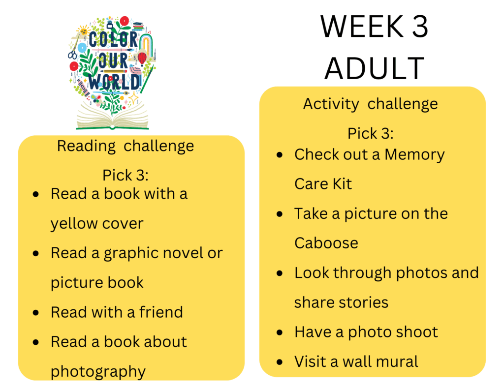 Reading  challenge
Pick 3: - Read a book with a yellow cover
- Read a graphic novel or picture book
- Read with a friend
- Read a book about photography, Activity  challenge
Pick 3: - Check out a Memory Care Kit
- Take a picture on the Caboose
- Look through photos and share stories
- Have a photo shoot
- Visit a wall mural