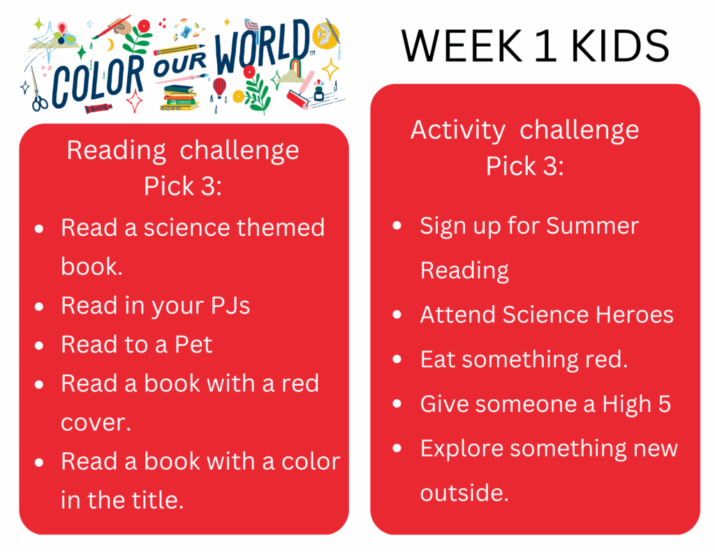 Reading  challenge
Pick 3: - Read a science themed book.
- Read in your PJs
- Read to a Pet
- Read a book with a red cover.
- Read a book with a color  in the title
Activity  challenge
Pick 3: - Sign up for Summer Reading
- Attend Science Heroes
- Eat something red.
- Give someone a High 5
- Explore something new outside.