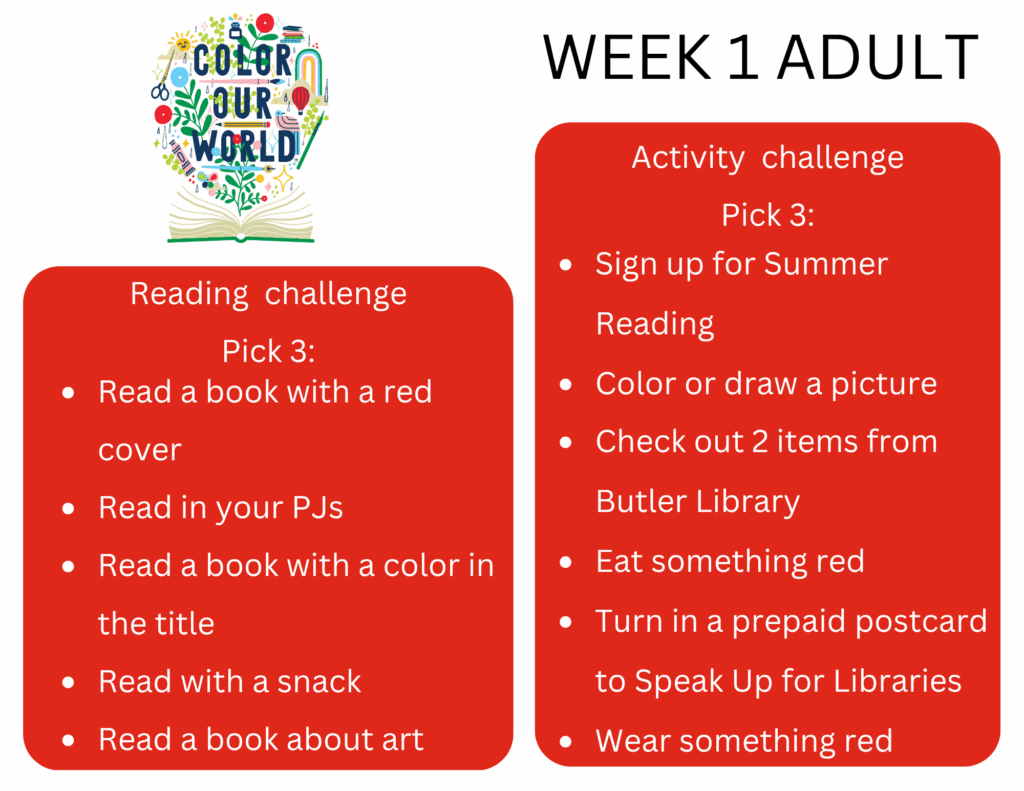 Reading challenge Pick 3: - Read a book with a red cover - Read in your PJs - Read a book with a color in the title - Read with a snack - Read a book about art Activity challenge Pick 3: - Sign up for Summer Reading - Color or draw a picture - Check out 2 items from Butler Library - Eat something red - Turn in a prepaid postcard to Speak Up for Libraries -Wear something red