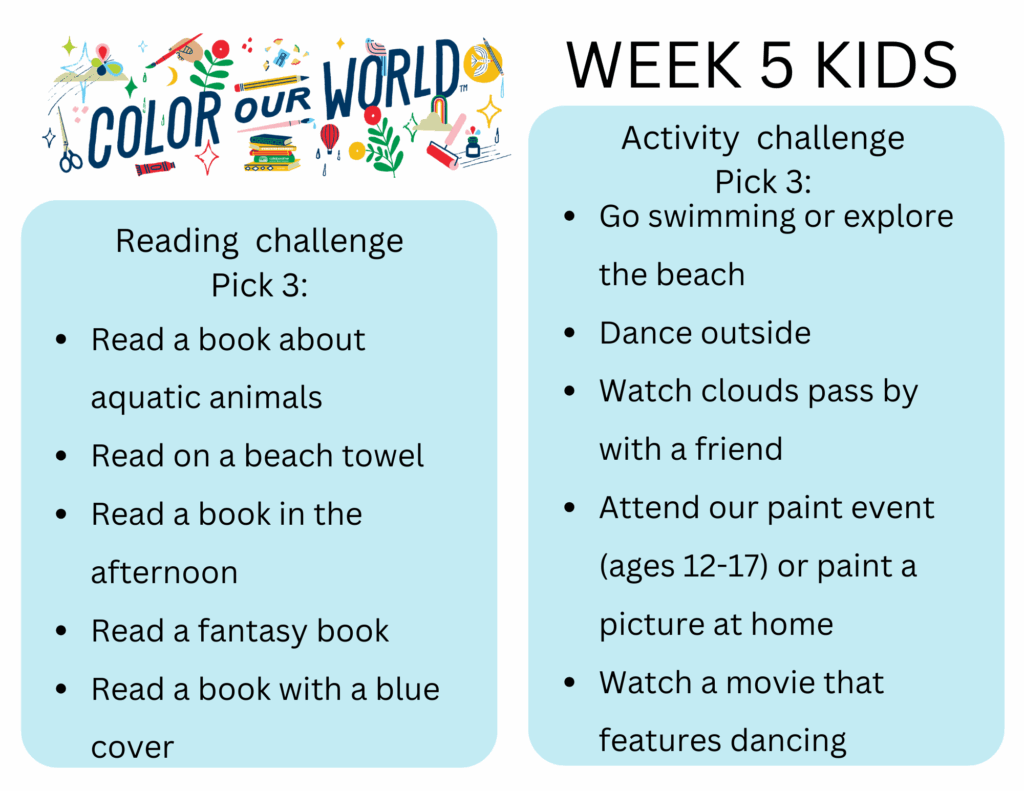 Week 5 Kids. Reading  challenge
Pick 3: - Read a book about aquatic animals
- Read on a beach towel
- Read a book in the afternoon
- Read a fantasy book
- Read a book with a blue cover. Activity  challenge
Pick 3: - Go swimming or explore the beach
- Dance outside
- Watch clouds pass by with a friend
- Attend our paint event (ages 12-17) or paint a picture at home
- Watch a movie that features dancing