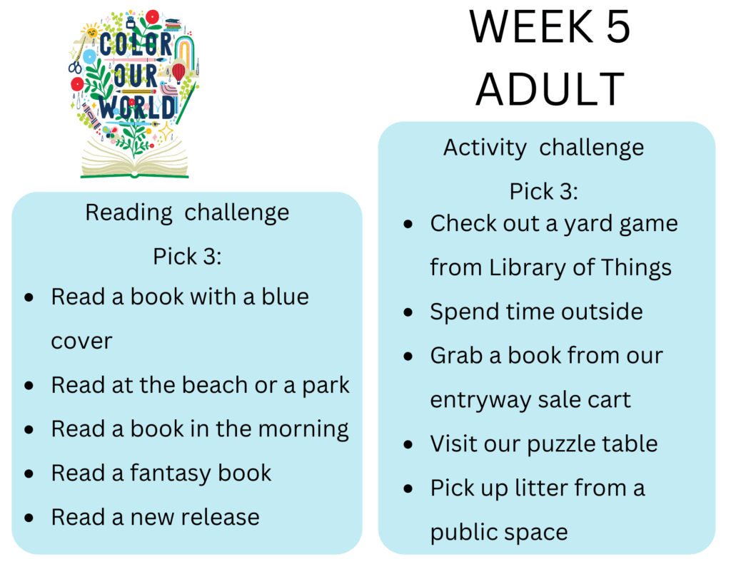 Week 5 Adult. Reading  challenge
Pick 3: - Read a book with a blue cover
- Read at the beach or a park
- Read a book in the morning
- Read a fantasy book
- Read a new release. Activity  challenge
Pick 3: - Check out a yard game from Library of Things
- Spend time outside
- Grab a book from our entryway sale cart
- Visit our puzzle table
- Pick up litter from a public space