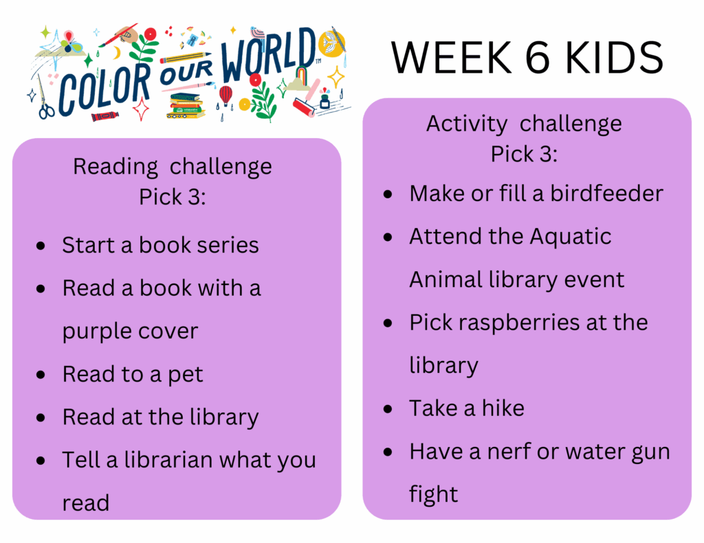 Week 6 Kids. Reading  challenge
Pick 3: - Start a book series
- Read a book with a purple cover
- Read to a pet
- Read at the library
- Tell a librarian what you read. Activity  challenge
Pick 3: - Make or fill a birdfeeder
- Attend the Aquatic Animal library event
- Pick raspberries at the library
- Take a hike
- Have a nerf or water gun fight