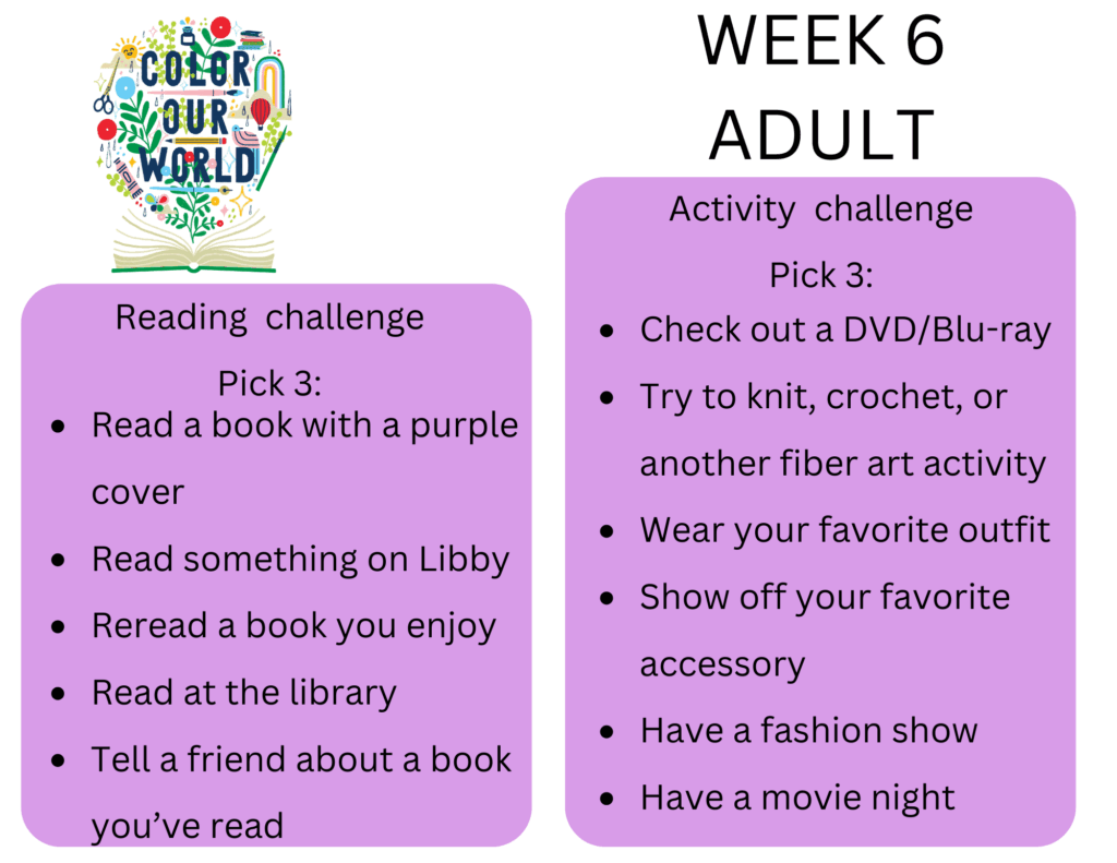 Week 6 Adult. Reading  challenge
Pick 3: - Read a book with a purple cover
- Read something on Libby
- Reread a book you enjoy
- Read at the library
- Tell a friend about a book you’ve read. Activity  challenge
Pick 3: - Check out a DVD/Blu-ray
- Try to knit, crochet, or another fiber art activity
- Wear your favorite outfit
- Show off your favorite accessory
- Have a fashion show
- Have a movie night