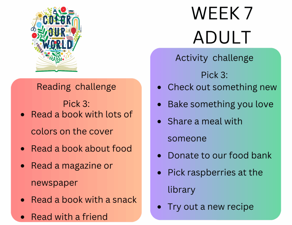 Week 7 Adult. Reading  challenge
Pick 3: - Read a book with lots of colors on the cover
- Read a book about food
- Read a magazine or newspaper
- Read a book with a snack
- Read with a friend. Activity  challenge
Pick 3: - Check out something new
- Bake something you love
- Share a meal with someone
- Donate to our food bank
- Pick raspberries at the library
- Try out a new recipe