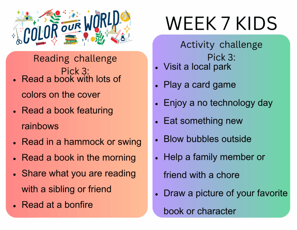 7 Kids. Reading  challenge
Pick 3: - Read a book with lots of colors on the cover
- Read a book featuring rainbows
- Read in a hammock or swing
- Read a book in the morning
- Share what you are reading with a sibling or friend
- Read at a bonfire. Activity  challenge
Pick 3: - Visit a local park
- Play a card game
- Enjoy a no technology day
- Eat something new
- Blow bubbles outside
- Help a family member or friend with a chore
- Draw a picture of your favorite book or character
