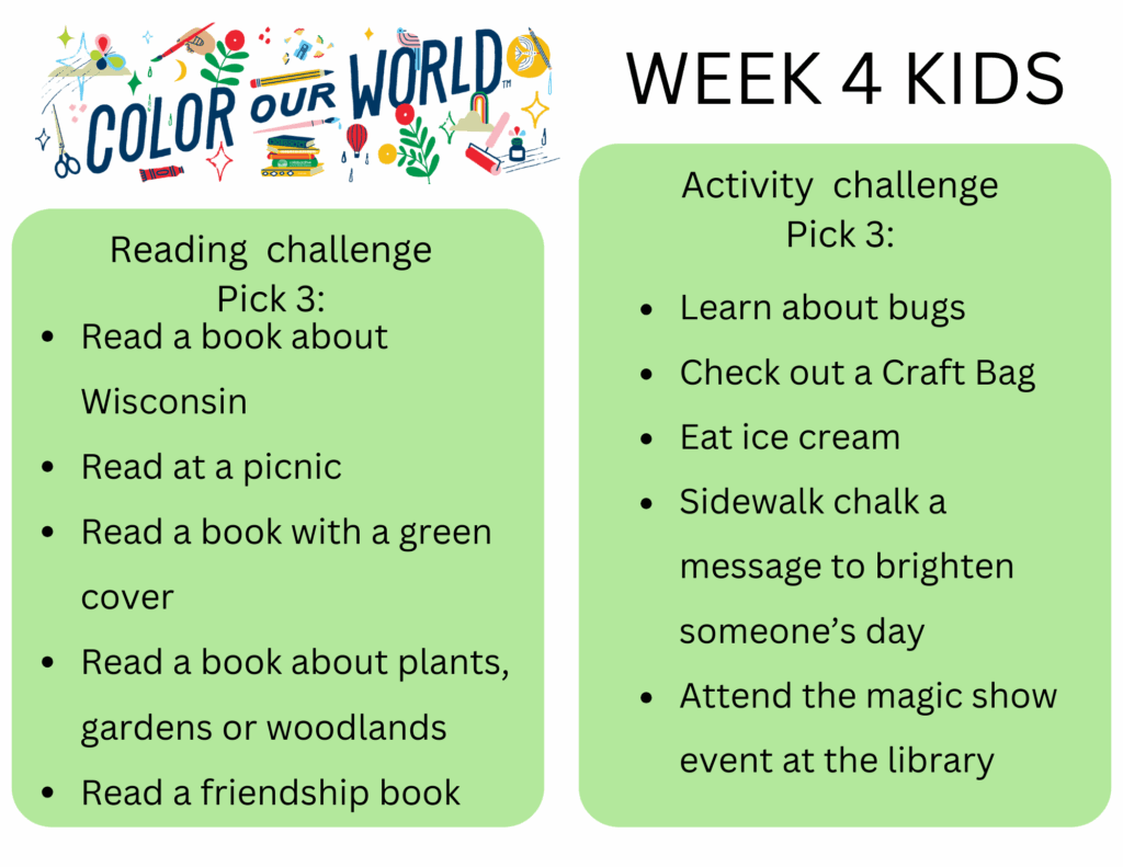 Week 4 Kids. Reading  challenge
Pick 3: - Read a book about Wisconsin
- Read at a picnic
- Read a book with a green cover
- Read a book about plants, gardens or woodlands
- Read a friendship book. Activity  challenge
Pick 3: - Learn about bugs
- Check out a Craft Bag
- Eat ice cream 
- Sidewalk chalk a message to brighten someone’s day
- Attend the magic show event at the library