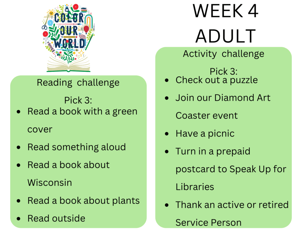 Week 4 Adult. Reading  challenge
Pick 3: - Read a book with a green cover
- Read something aloud
- Read a book about Wisconsin
- Read a book about plants
- Read outside. Activity  challenge
Pick 3: - Check out a puzzle
- Join our Diamond Art Coaster event
- Have a picnic
- Turn in a prepaid postcard to Speak Up for Libraries
- Thank an active or retired Service Person