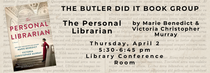 The Butler Did It Book Group The Personal Librarian by Marie Benedict & Victoria Christopher Murray. Thursday, April 2 5:30-6:45 pm Library Conference Room.